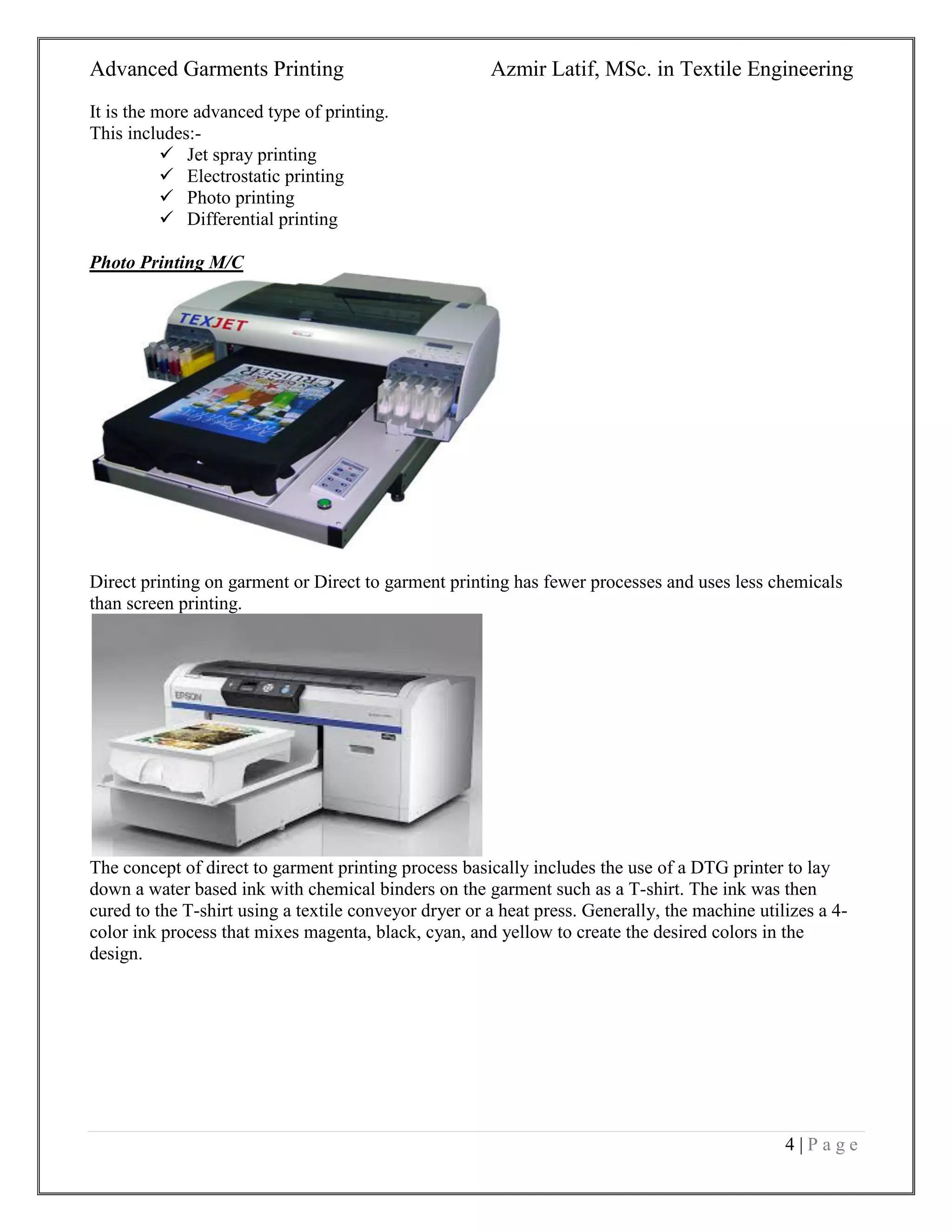 Advanced Garments Printing Azmir Latif, MSc. in Textile Engineering
4 | P a g e
It is the more advanced type of printing.
This includes:-
 Jet spray printing
 Electrostatic printing
 Photo printing
 Differential printing
Photo Printing M/C
Direct printing on garment or Direct to garment printing has fewer processes and uses less chemicals
than screen printing.
The concept of direct to garment printing process basically includes the use of a DTG printer to lay
down a water based ink with chemical binders on the garment such as a T-shirt. The ink was then
cured to the T-shirt using a textile conveyor dryer or a heat press. Generally, the machine utilizes a 4-
color ink process that mixes magenta, black, cyan, and yellow to create the desired colors in the
design.
 