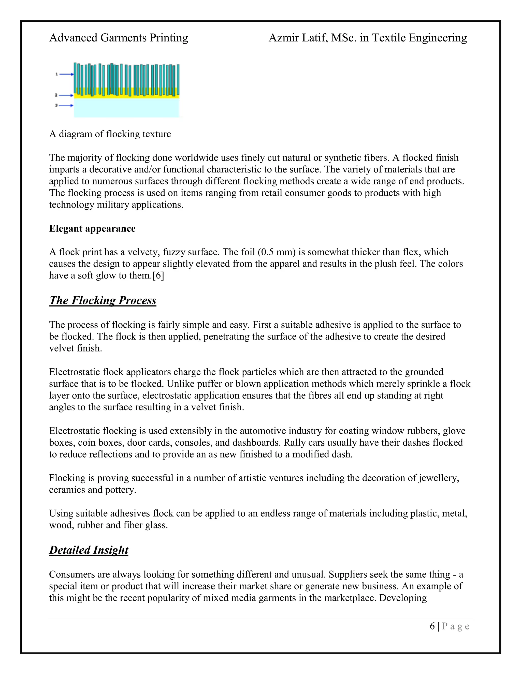 Advanced Garments Printing Azmir Latif, MSc. in Textile Engineering
6 | P a g e
A diagram of flocking texture
The majority of flocking done worldwide uses finely cut natural or synthetic fibers. A flocked finish
imparts a decorative and/or functional characteristic to the surface. The variety of materials that are
applied to numerous surfaces through different flocking methods create a wide range of end products.
The flocking process is used on items ranging from retail consumer goods to products with high
technology military applications.
Elegant appearance
A flock print has a velvety, fuzzy surface. The foil (0.5 mm) is somewhat thicker than flex, which
causes the design to appear slightly elevated from the apparel and results in the plush feel. The colors
have a soft glow to them.[6]
The Flocking Process
The process of flocking is fairly simple and easy. First a suitable adhesive is applied to the surface to
be flocked. The flock is then applied, penetrating the surface of the adhesive to create the desired
velvet finish.
Electrostatic flock applicators charge the flock particles which are then attracted to the grounded
surface that is to be flocked. Unlike puffer or blown application methods which merely sprinkle a flock
layer onto the surface, electrostatic application ensures that the fibres all end up standing at right
angles to the surface resulting in a velvet finish.
Electrostatic flocking is used extensibly in the automotive industry for coating window rubbers, glove
boxes, coin boxes, door cards, consoles, and dashboards. Rally cars usually have their dashes flocked
to reduce reflections and to provide an as new finished to a modified dash.
Flocking is proving successful in a number of artistic ventures including the decoration of jewellery,
ceramics and pottery.
Using suitable adhesives flock can be applied to an endless range of materials including plastic, metal,
wood, rubber and fiber glass.
Detailed Insight
Consumers are always looking for something different and unusual. Suppliers seek the same thing - a
special item or product that will increase their market share or generate new business. An example of
this might be the recent popularity of mixed media garments in the marketplace. Developing
 