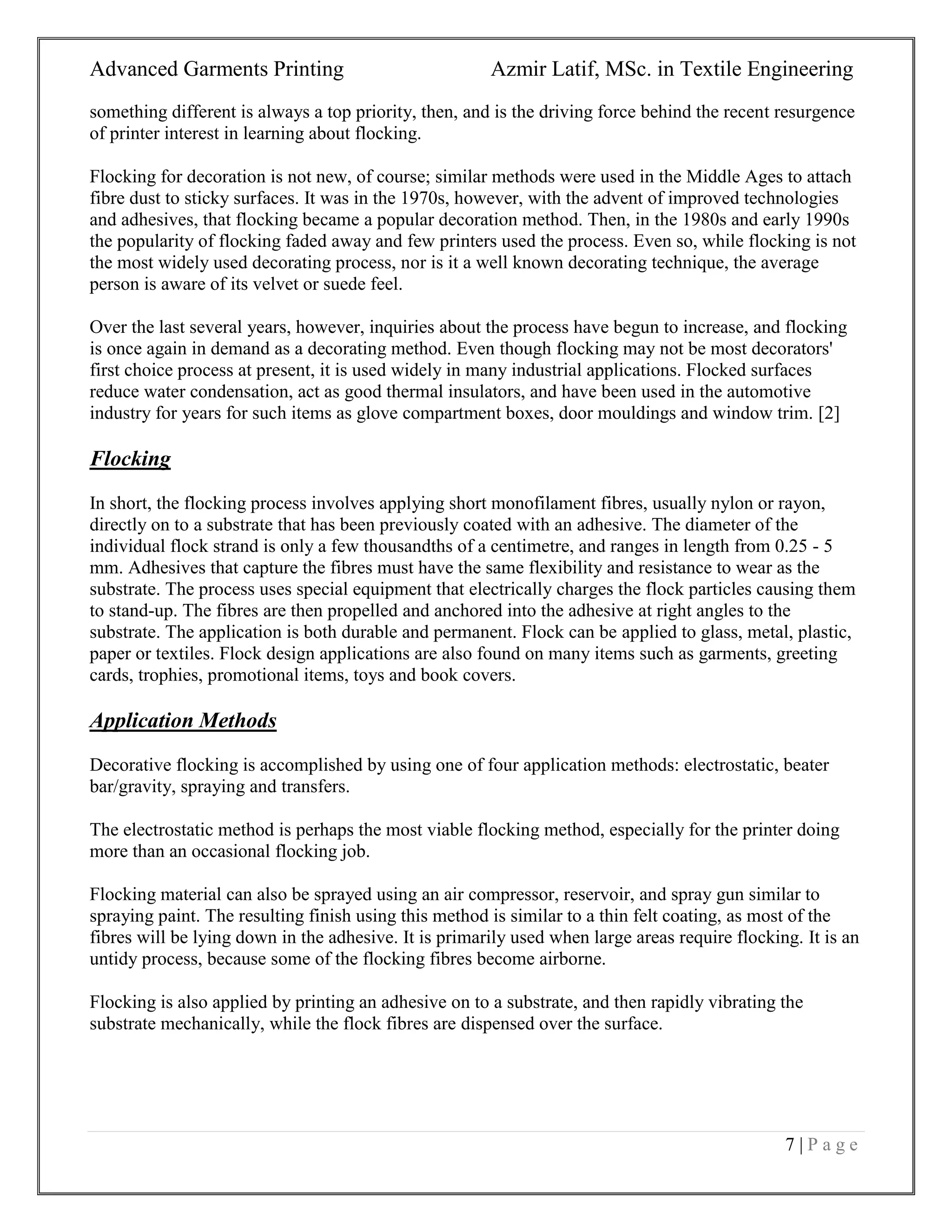 Advanced Garments Printing Azmir Latif, MSc. in Textile Engineering
7 | P a g e
something different is always a top priority, then, and is the driving force behind the recent resurgence
of printer interest in learning about flocking.
Flocking for decoration is not new, of course; similar methods were used in the Middle Ages to attach
fibre dust to sticky surfaces. It was in the 1970s, however, with the advent of improved technologies
and adhesives, that flocking became a popular decoration method. Then, in the 1980s and early 1990s
the popularity of flocking faded away and few printers used the process. Even so, while flocking is not
the most widely used decorating process, nor is it a well known decorating technique, the average
person is aware of its velvet or suede feel.
Over the last several years, however, inquiries about the process have begun to increase, and flocking
is once again in demand as a decorating method. Even though flocking may not be most decorators'
first choice process at present, it is used widely in many industrial applications. Flocked surfaces
reduce water condensation, act as good thermal insulators, and have been used in the automotive
industry for years for such items as glove compartment boxes, door mouldings and window trim. [2]
Flocking
In short, the flocking process involves applying short monofilament fibres, usually nylon or rayon,
directly on to a substrate that has been previously coated with an adhesive. The diameter of the
individual flock strand is only a few thousandths of a centimetre, and ranges in length from 0.25 - 5
mm. Adhesives that capture the fibres must have the same flexibility and resistance to wear as the
substrate. The process uses special equipment that electrically charges the flock particles causing them
to stand-up. The fibres are then propelled and anchored into the adhesive at right angles to the
substrate. The application is both durable and permanent. Flock can be applied to glass, metal, plastic,
paper or textiles. Flock design applications are also found on many items such as garments, greeting
cards, trophies, promotional items, toys and book covers.
Application Methods
Decorative flocking is accomplished by using one of four application methods: electrostatic, beater
bar/gravity, spraying and transfers.
The electrostatic method is perhaps the most viable flocking method, especially for the printer doing
more than an occasional flocking job.
Flocking material can also be sprayed using an air compressor, reservoir, and spray gun similar to
spraying paint. The resulting finish using this method is similar to a thin felt coating, as most of the
fibres will be lying down in the adhesive. It is primarily used when large areas require flocking. It is an
untidy process, because some of the flocking fibres become airborne.
Flocking is also applied by printing an adhesive on to a substrate, and then rapidly vibrating the
substrate mechanically, while the flock fibres are dispensed over the surface.
 