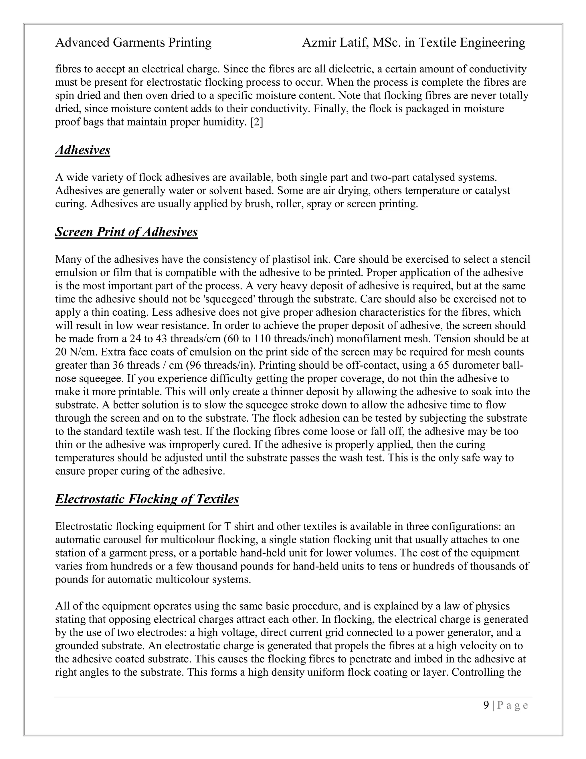 Advanced Garments Printing Azmir Latif, MSc. in Textile Engineering
9 | P a g e
fibres to accept an electrical charge. Since the fibres are all dielectric, a certain amount of conductivity
must be present for electrostatic flocking process to occur. When the process is complete the fibres are
spin dried and then oven dried to a specific moisture content. Note that flocking fibres are never totally
dried, since moisture content adds to their conductivity. Finally, the flock is packaged in moisture
proof bags that maintain proper humidity. [2]
Adhesives
A wide variety of flock adhesives are available, both single part and two-part catalysed systems.
Adhesives are generally water or solvent based. Some are air drying, others temperature or catalyst
curing. Adhesives are usually applied by brush, roller, spray or screen printing.
Screen Print of Adhesives
Many of the adhesives have the consistency of plastisol ink. Care should be exercised to select a stencil
emulsion or film that is compatible with the adhesive to be printed. Proper application of the adhesive
is the most important part of the process. A very heavy deposit of adhesive is required, but at the same
time the adhesive should not be 'squeegeed' through the substrate. Care should also be exercised not to
apply a thin coating. Less adhesive does not give proper adhesion characteristics for the fibres, which
will result in low wear resistance. In order to achieve the proper deposit of adhesive, the screen should
be made from a 24 to 43 threads/cm (60 to 110 threads/inch) monofilament mesh. Tension should be at
20 N/cm. Extra face coats of emulsion on the print side of the screen may be required for mesh counts
greater than 36 threads / cm (96 threads/in). Printing should be off-contact, using a 65 durometer ball-
nose squeegee. If you experience difficulty getting the proper coverage, do not thin the adhesive to
make it more printable. This will only create a thinner deposit by allowing the adhesive to soak into the
substrate. A better solution is to slow the squeegee stroke down to allow the adhesive time to flow
through the screen and on to the substrate. The flock adhesion can be tested by subjecting the substrate
to the standard textile wash test. If the flocking fibres come loose or fall off, the adhesive may be too
thin or the adhesive was improperly cured. If the adhesive is properly applied, then the curing
temperatures should be adjusted until the substrate passes the wash test. This is the only safe way to
ensure proper curing of the adhesive.
Electrostatic Flocking of Textiles
Electrostatic flocking equipment for T shirt and other textiles is available in three configurations: an
automatic carousel for multicolour flocking, a single station flocking unit that usually attaches to one
station of a garment press, or a portable hand-held unit for lower volumes. The cost of the equipment
varies from hundreds or a few thousand pounds for hand-held units to tens or hundreds of thousands of
pounds for automatic multicolour systems.
All of the equipment operates using the same basic procedure, and is explained by a law of physics
stating that opposing electrical charges attract each other. In flocking, the electrical charge is generated
by the use of two electrodes: a high voltage, direct current grid connected to a power generator, and a
grounded substrate. An electrostatic charge is generated that propels the fibres at a high velocity on to
the adhesive coated substrate. This causes the flocking fibres to penetrate and imbed in the adhesive at
right angles to the substrate. This forms a high density uniform flock coating or layer. Controlling the
 