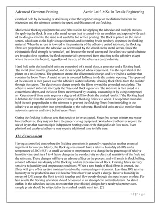 Advanced Garments Printing Azmir Latif, MSc. in Textile Engineering
10 | P a g e
electrical field by increasing or decreasing either the applied voltage or the distance between the
electrodes and the substrate controls the speed and thickness of the flocking.
Multicolour flocking equipment has one print station for applying the adhesive and multiple stations
for applying the flock. It uses a flat metal screen that is coated with an emulsion and exposed with each
of the design elements, the same as it would be for screen printing. The flock is placed on the metal
screen, which acts as the high voltage electrode, and a rotating brush precisely dispenses the flocking
material. When the screen is lowered to the proximity of the adhesive coated substrate, the flocking
fibres are propelled into the adhesive, as determined by the stencil on the metal screen. Since the
electrostatic field strength is controlled, and because the metal screen and the adhesive-coated substrate
are brought close together, the flocking material is prevented from attaching to the adhesive except
where the stencil is located, regardless of the size of the adhesive coated substrate.
Hand held units the hand held units are comprised of a metal plate, a generator and a flocking head.
The metal plate must be grounded, and it can be placed where convenient. It is the equivalent of the
platen on a textile press. The generator creates the electrostatic charge, and is wired to a canister that
contains the loose fibres. A metal screen is mounted halfway inside the canister opening. The open end
of the canister is then passed over the adhesive coated substrate, drawing flock fibres from the canister
through the screen. The electrostatic charge propels the fibres toward the grounded metal plate. The
adhesive coated substrate intercepts the fibres and flocking occurs. The substrate is then cured in a
conventional dryer, and the loose fibres are removed by shaking, vacuuming or by using compressed
air. Operation of these units requires a degree of skill to obtain the desired results. If the flocking head
is held too far from the substrate poor coverage of flocking fibres will occur. The operator must also
hold the unit perpendicular to the substrate to prevent the flocking fibres from imbedding in the
adhesive at an angle other than perpendicular to the substrate. Hand held units are also messier than
automatic systems and leave behind more fibres.
Curing the flocking is also an area that needs to be investigated. Since few screen printers use water-
based adhesives, they may not have the proper curing equipment. Water-based adhesives require the
use of dryers that have multiple independent heating zones with changeable air flow rates. Even
plastisol and catalysed adhesive may require additional time to fully cure.
The Environment
Having a controlled atmosphere for flocking operations is generally regarded as another essential
ingredient for success. Ideally, the flocking area should have a relative humidity of 60% and a
temperature of 20C (68F). A small variation in temperature or a change in the percentage of relative
humidity can result in a 3 to 4 factor change in the conductivity or electrical sensitivity of the flock and
the substrate. These changes will have an adverse affect on the process, and will result in flock balling,
reduced adhesion and density of the flocking, and an excessive use of flock. Flocking fibres are very
sensitive to humidity and temperature conditions. When a new batch of flock fibres is opened, the
fibres will give off or receive moisture based on the surrounding environment. Less than 30% relative
humidity in the production area will lead to fibres that won't accept a charge. Relative humidity in
excess of 65% causes the flock to stick together and flow poorly through the metal screen or plate. For
best results the flocking operation should be located in an atmospheric controlled room. As stated
earlier, in the adhesives section, to ensure that your flocked designs have received a proper cure,
sample prints should be subjected to the standard textile wash test. [2]
 
