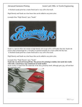 Advanced Garments Printing Azmir Latif, MSc. in Textile Engineering
13 | P a g e
A finished sueade print has a matte finish and is very soft to the touch.
High Density and Suede are clear bases that can be added to any print color.
(example blue-"High Density" grey "Suede"
Suede is a special effect ink similar to high density ink except with a soft leather like feel. Suede ink
can be either printed high for a 3-D effect or printed normally for a more subtle felt like feel.
A finished sueade print has a matte finish and is very soft to the touch.
High Density and Suede are clear bases that can be added to any print color.
(example blue-"High Density" grey "Suede"
Suede ink was derived from puff ink. The process for printing is similar, but suede ink results
with with a raised fuzzy nap reminiscent of suede leather
Suede leather is made from the underside of the skin, primarily lamb, although goat, pig, calf and deer
are commonly used
 