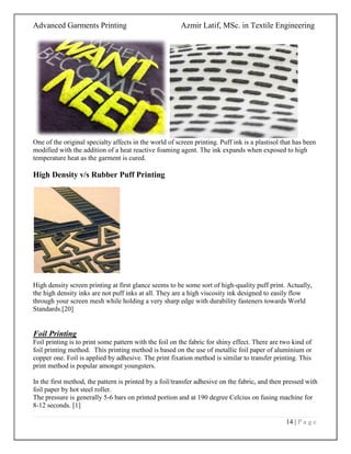 Advanced Garments Printing Azmir Latif, MSc. in Textile Engineering
14 | P a g e
One of the original specialty affects in the world of screen printing. Puff ink is a plastisol that has been
modified with the addition of a heat reactive foaming agent. The ink expands when exposed to high
temperature heat as the garment is cured.
High Density v/s Rubber Puff Printing
High density screen printing at first glance seems to be some sort of high-quality puff print. Actually,
the high density inks are not puff inks at all. They are a high viscosity ink designed to easily flow
through your screen mesh while holding a very sharp edge with durability fasteners towards World
Standards.[20]
Foil Printing
Foil printing is to print some pattern with the foil on the fabric for shiny effect. There are two kind of
foil printing method. This printing method is based on the use of metallic foil paper of aluminium or
copper one. Foil is applied by adhesive. The print fixation method is similar to transfer printing. This
print method is popular amongst youngsters.
In the first method, the pattern is printed by a foil/transfer adhesive on the fabric, and then pressed with
foil paper by hot steel roller.
The pressure is generally 5-6 bars on printed portion and at 190 degree Celcius on fusing machine for
8-12 seconds. [1]
 