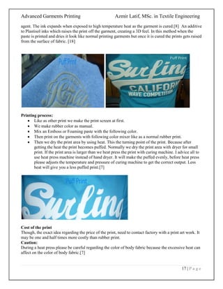 Advanced Garments Printing Azmir Latif, MSc. in Textile Engineering
17 | P a g e
agent. The ink expands when exposed to high temperature heat as the garment is cured.[8] An additive
to Plastisol inks which raises the print off the garment, creating a 3D feel. In this method when the
paste is printed and dries it look like normal printing garments but once it is cured the prints gets raised
from the surface of fabric. [18]
Printing process:
 Like as other print we make the print screen at first.
 We make rubber color as manual.
 Mix an Emboss or Foaming paste with the following color.
 Then print on the garments with following color mixer like as a normal rubber print.
 Then we dry the print area by using heat. This the turning point of the print. Because after
getting the heat the print becomes puffed. Normally we dry the print area with dryer for small
print. If the print area is larger than we heat press the print with curing machine. I advice all to
use heat press machine instead of hand dryer. It will make the puffed evenly, before heat press
please adjusts the temperature and pressure of curing machine to get the correct output. Less
heat will give you a less puffed print.[7]
Cost of the print
Though, the exact idea regarding the price of the print, need to contact factory with a print art work. It
may be one and half times more costly than rubber print.
Caution:
During a heat press please be careful regarding the color of body fabric because the excessive heat can
affect on the color of body fabric.[7]
 