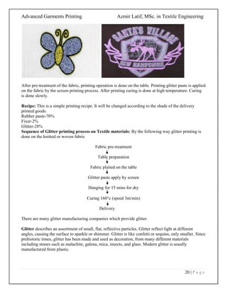 Advanced Garments Printing Azmir Latif, MSc. in Textile Engineering
20 | P a g e
After pre-treatment of the fabric, printing operation is done on the table. Printing glitter paste is applied
on the fabric by the screen printing process. After printing curing is done at high temperature. Curing
is done slowly.
Recipe: This is a simple printing recipe. It will be changed according to the shade of the delivery
printed goods.
Rubber paste-70%
Fixer-2%
Glitter-28%
Sequence of Glitter printing process on Textile materials: By the following way glitter printing is
done on the knitted or woven fabric
Fabric pre-treatment
Table preparation
Fabric plaited on the table
Glitter paste apply by screen
Hanging for 15 mins for dry
Curing 160c (speed 3m/min)
Delivery
There are many glitter manufacturing companies which provide glitter.
Glitter describes an assortment of small, flat, reflective particles. Glitter reflect light at different
angles, causing the surface to sparkle or shimmer. Glitter is like confetti or sequins, only smaller. Since
prehistoric times, glitter has been made and used as decoration, from many different materials
including stones such as malachite, galena, mica, insects, and glass. Modern glitter is usually
manufactured from plastic.
 