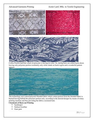 Advanced Garments Printing Azmir Latif, MSc. in Textile Engineering
23 | P a g e
Cotton Portion had blue where as polyester is having no color. So, during burn out cotton burns down
leaving only polyester portion resultantly only white shade on burnt region and a wonderful pattern
appears.
The technology uses cotton/polyester blended fabric where cotton portion from the blended fabric is
burned leaving behind the polyester portion only, according to the desired designs by means of rotary
printing machine and thus providing the fabric a textured look.
Chemicals of Burn out Printing
 Synthrapol
 Sodium bisulfate
 Guar gum
 