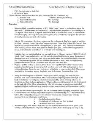 Advanced Garments Printing Azmir Latif, MSc. in Textile Engineering
24 | P a g e
 PRO Dye Activator or Soda Ash
 Glycerin & Water
Chemicals other than Sodium Bisulfate were also tested for this experiment. e.g.
1. Sulfuric acid Full Black Effect (No Burning)
2. Sodium Hydrosulfite (No Burning)
3. Sodium Bisulfite (No Burning)
Procedure
• Scour the fabric by machine washing in HOT 140oF (60oC) water, or by hand in a pot on the
stove with (2 gm) PRO Dye Activator and (2.5 ml) Synthrapol per pound of fabric (454 gm, or
3 to 4 yards cotton muslin, or 8 yards 8mm China Silk, or 3 Medium T-shirts, or 1 sweatshirt).
Rinse thoroughly. This step does not add the dye fixative to the fabric; it prepares the fabric for
dyeing by removing any dirt, oil or sizing.
• Mix the thickener paste a few hours, or even the day before use it. In a large plastic or stainless
steel bowl, measure 2 cups (500 ml) of room temperature 75o to 95oF (24o to 35oC) water. In a
separate dry container measure a 1/3 cup (50 gm) of guar gum. Using a blender or hand mixer,
starts blending just the water, then gradually add the guar gum. Continue blending until well
mixed. Allow to stand several hours or overnight for a smooth paste.
• Make the burn-out paste just before you are ready to use it. Measure cup plus 2 Tbl (220 ml) of
100oF (38oC) water and dissolve cup (200 gm) of sodium bisulfate in the water. Remember to
always add the acid to the water, as a safety precaution. Once the sodium bisulfate is dissolved,
add a cup (80 ml) of glycerin and the thickener paste made in step 2. Mix thoroughly using
your blender or hand mixer. Discard the burn out paste after three days.
• Prepare a padded surface to print on. If we do not have a padded print table, we can create a
padded surface by laying down a terry cloth towel on your work table and taping it in place
with masking tape. Cover the terry cloth towel with plastic or a canvas drop cloth. Then secure
your fabric with masking tape on the plastic, or with T-pins on the canvas drop cloth.
• Apply the burn-out paste to the fabric. Screen print, stencil, or apply the burn-out paste
freehand, with foam or bristle brush. Make sure the burn-out paste penetrates through to the
back of the fabric. The best paste penetration is achieved by screen printing, followed by
stenciling, and then freehand applications. When working on silk/rayon velvet, it is best to print
on the back side of the fabric rather than the pile. It is important to sample your method of
application before working on large projects, to make sure the fabric will burn-out successfully.
• Allow the fabric to air dry thoroughly. We can also speed up the drying by using a hair dryer.
• Carefully remove the burned out (carbonized) areas of your fabric by one of the methods listed
below. This part can be messy, so work outside if possible and always wear a cartridge
respirator to avoid inhaling the small fibers.
 Gently hands wash the fabric.
 Gently brush off the burned out fiber by hand.
 Use a small hand held vacuum.
• Wash thoroughly with warm 110oF (44oC) water by hand or machine wash on gentle cycle
with tsp (2.5ml) Synthrapol per pound (454 gm) of fabric. Rinse thoroughly and hang to dry.
 