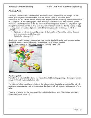 Advanced Garments Printing Azmir Latif, MSc. in Textile Engineering
26 | P a g e
Plastisol Print
Plastisol is a thermoplastic, it will remelt if it comes in contact with anything hot enough. For that
reason, plastisol prints cannot be ironed. If an iron touches a print, it will smear the ink
Plastisol ink is a PVC (Some inks are Phalide Free) based system that essentially contains no solvent at
all. Along with UV ink used in graphic screen printing, it is referred to as a 100% solid ink system.
Plastisol is a thermoplastic ink in that it is necessary to heat the printed ink film to a temperature high
enough to cause the molecules of PVC resin and plasticizer to cross-link and thereby solidify, or cure.
The temperature at which most plastisol for textile printing cures at is in the range of 300 °F to
330°F.[1]
• Relatively new breed of ink and printing with the benefits of Plastisol but without the main
toxic components - soft feeling print.
• Suitable for kids wear.[18]
Good colour opacity onto dark garments and clear graphic detail with, as the name suggests, a more
plasticized texture. Plastisol inks require heat (approx. 150°C) to cure the print.
Due to excess phthalate in PVC, this is banned for Children‟s wear.[18]
Plasticharge Ink
Plasticharge is a hybrid of Discharge and plastisol ink. In Plasticharge printing a discharge solution is
mixed 50/50 with traditional plastisol inks.
The principal behind plasticharge printing is that when printing, the discharge portion of the ink will
remove the garment color while at the same time the plastisol ink will lay down a thin deposit of new
color.
This type of printing like discharge should be washed before being worn. The finished print is very
light and soft to the touch. [1]
 