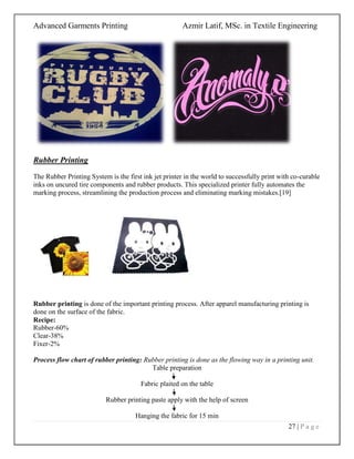 Advanced Garments Printing Azmir Latif, MSc. in Textile Engineering
27 | P a g e
Rubber Printing
The Rubber Printing System is the first ink jet printer in the world to successfully print with co-curable
inks on uncured tire components and rubber products. This specialized printer fully automates the
marking process, streamlining the production process and eliminating marking mistakes.[19]
Rubber printing is done of the important printing process. After apparel manufacturing printing is
done on the surface of the fabric.
Recipe:
Rubber-60%
Clear-38%
Fixer-2%
Process flow chart of rubber printing: Rubber printing is done as the flowing way in a printing unit.
Table preparation
Fabric plaited on the table
Rubber printing paste apply with the help of screen
Hanging the fabric for 15 min
 
