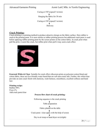 Advanced Garments Printing Azmir Latif, MSc. in Textile Engineering
28 | P a g e
Curing at 150c(speed 5 m/min)
Hanging the fabric for 30 min
Curing at 150c(speed 5 m/min)
Delivery
Crack Printing:
Crack printing is a printing method to produce attractive design on the fabric surface. Here rubber is
used as the printing paste. It is near similar as rubber printing process but additional crack paste is used
before applying rubber printing paste by the screen printer on the cotton fabric. In crack print when
pull the print, it seem like crack, but rubber print when pull it may seem crack effect.
Ecocrack White & Clear. Suitable for crack effect silkscreen prints on polyester-cotton blend and
cotton fabric, these are Eco-friendly water based that are soft auto-crack inks. Further, this white/clear
provides an auto crack finish with elasticity, wash fastness, smoothness, excellent softness and hand
feel.
Printing recipe:
Rubber-98%
Fixer-2%
Add crack paste/clear
Process flow chart of crack printing:
Following sequence is the crack printing
Table preparation
Fabric plaited on the table
Crack paste / clear apply with the help of screen
Dry in air temp or hand dryer m/c(slight)
 