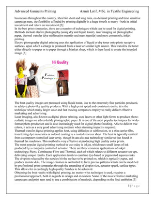 Advanced Garments Printing Azmir Latif, MSc. in Textile Engineering
3 | P a g e
businesses throughout the country. Ideal for short and long runs, on-demand printing and time sensitive
campaign runs, the flexibility afforded by printing digitally is a huge benefit to many - both in initial
investment and return on investment.[3]
In the best print companies, there are a number of techniques which can be used for digital printing.
Methods include electro photography (using dry and liquid toner), laser imaging on photographic
paper, thermal transfer (dye sublimation transfer and mass transfer) and most commonly, inkjet
printing.
Electro photography digital printing uses the application of liquid or dry toner onto photo receptive
surfaces, upon which a charge is produced from a laser or similar light source. This transfers the toner
either directly to paper or to paper through a blanket sheet, which is then fused to create the intended
image.[3]
The best quality images are produced using liquid toner, due to the extremely fine particles produced,
to achieve photo-like quality products. With a high print speed and consistent results, it is the
technique which many larger scale and fast moving companies employ to really deliver effective
marketing and advertising.
Laser imaging, also known as digital photo printing, uses lasers or other light forms to produce photo-
realistic images on silver-halide photographic paper. It is one of the most popular techniques for wide-
format photo production and is also increasingly used for digital-photo finishing. Able to deliver true
colors, it acts as a very good advertising medium when stunning impact is required.
Thermal transfer digital printing applies heat, using diffusion or sublimation, to a thin carrier film,
transferring dye molecules or colored coating to a coated receiver sheet. The heat is typically emitted
from a computer controlled laser array, though it can also use technology similar to that found in
thermal fax machines. This method is very effective at producing high quality color prints.
The most popular digital printing method in use today is inkjet, which uses small drops of ink
produced by a computer controlled actuator. There are three common applications of inkjet
technology; Piezo, Continuous-Flow and Thermal, each of which relates to different actuator set-ups,
delivering unique results. Each application tends to combine dye-based or pigmented aqueous inks.
The droplets released by the nozzles hit the surface to be printed on, which is typically paper, and
produce minute dots. The image creation is controlled to form precise patterns which can be modified
by professional print companies through the amending of droplet size, actuator speed, surface types.
This allows for exceedingly high quality finishes to be achieved.
Obtaining the best results with digital printing, no matter what technique is used, requires a
professional approach, both in regards to design and execution. Some of the most effective marketing
campaigns and print runs tend to use a combination of methods, depending on the final ambition.[3]
 