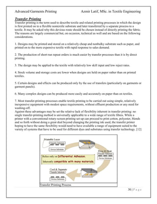 Advanced Garments Printing Azmir Latif, MSc. in Textile Engineering
30 | P a g e
Transfer Printing
Transfer printing is the term used to describe textile and related printing processes in which the design
is first printed on to a flexible nontextile substrate and later transferred by a separate process to a
textile. It may be asked why this devious route should be chosen instead of directly printing the fabric.
The reasons are largely commercial but, on occasion, technical as well and are based on the following
considerations.
1. Designs may be printed and stored on a relatively cheap and nonbulky substrate such as paper, and
printed on to the more expensive textile with rapid response to sales demand.
2. The production of short-run repeat orders is much easier by transfer processes than it is by direct
printing.
3. The design may be applied to the textile with relatively low skill input and low reject rates.
4. Stock volume and storage costs are lower when designs are held on paper rather than on printed
textiles.
5. Certain designs and effects can be produced only by the use of transfers (particularly on garments or
garment panels).
6. Many complex designs can be produced more easily and accurately on paper than on textiles.
7. Most transfer-printing processes enable textile printing to be carried out using simple, relatively
inexpensive equipment with modest space requirements, without effluent production or any need for
washing-off.
Against these advantages may be set the relative lack of flexibility inherent in transfer printing: no
single transfer-printing method is universally applicable to a wide range of textile fibres. While a
printer with a conventional rotary-screen printing set-up can proceed to print cotton, polyester, blends
and so forth without doing a great deal beyond changing the printing ink used, the transfer printer
hoping to have the same flexibility would need to have available a range of equipment suited to the
variety of systems that have to be used for different dyes and substrates using transfer technology. [12]
Transfer Printing Process
 