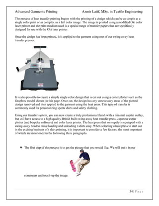 Advanced Garments Printing Azmir Latif, MSc. in Textile Engineering
34 | P a g e
The process of heat transfer printing begins with the printing of a design which can be as simple as a
single color print or as complex as a full color image. The image is printed using a modified Oki color
laser printer and the print medium used is a special range of transfer papers that are specifically
designed for use with the Oki laser printer.
Once the design has been printed, it is applied to the garment using one of our swing away heat
transfer presses.
It is also possible to create a simple single color design that is cut out using a cutter plotter such as the
Graphtec model shown on this page. Once cut, the design has any unnecessary areas of the plotted
design removed and then applied to the garment using the heat press. This type of transfer is
commonly used for personalizing sports shirts and safety clothing.
Using our transfer system, you can now create a truly professional finish with a minimal capital outlay,
but still have access to a high quality British built swing away heat transfer press, Japanese cutter
plotter (and bespoke software) and color laser printer. The heat press that we supply is equipped with a
swing-away head to make loading and unloading t shirts easy. When selecting a heat press to start out
in the exciting business of t shirt printing, it is important to consider a few factors, the most important
of which are mentioned in the following three paragraphs.
 The first step of the process is to get the picture that you would like. We will put it in our
computers and touch-up the image.
 