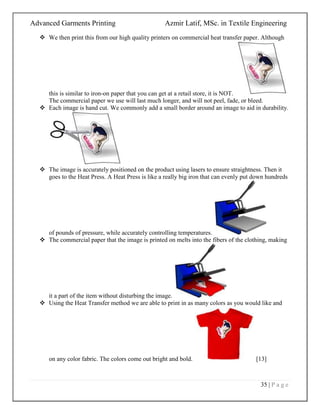 Advanced Garments Printing Azmir Latif, MSc. in Textile Engineering
35 | P a g e
 We then print this from our high quality printers on commercial heat transfer paper. Although
this is similar to iron-on paper that you can get at a retail store, it is NOT.
The commercial paper we use will last much longer, and will not peel, fade, or bleed.
 Each image is hand cut. We commonly add a small border around an image to aid in durability.
 The image is accurately positioned on the product using lasers to ensure straightness. Then it
goes to the Heat Press. A Heat Press is like a really big iron that can evenly put down hundreds
of pounds of pressure, while accurately controlling temperatures.
 The commercial paper that the image is printed on melts into the fibers of the clothing, making
it a part of the item without disturbing the image.
 Using the Heat Transfer method we are able to print in as many colors as you would like and
on any color fabric. The colors come out bright and bold. [13]
 