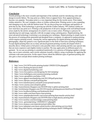 Advanced Garments Printing Azmir Latif, MSc. in Textile Engineering
40 | P a g e
Conclusion
Textile printing is the most versatile and important of the methods used for introducing color and
design to textile fabrics. We may print as a fabric form or apparel form. Now apparel printing is
become very popular. Nowadays print is a very important thing for this textile sector. Print makes
clothes attractive. We can‟t imagine a dress or clothes without print. Printing sector is also expanding
and changing every day with the fashion trend. We are discovering new technique and qualities of
print day by day. Print technology is growing up with the Clothes industry. 99% fashion clothes are
now must have any print on it. Printing is the production of all active designs with well defined bound
arises made by the artistic arrangement of a motif is one or more colors. Printing is a process for
reproducing text and image, typically with ink on paper using a printing press. Digital printing, the
most advanced technology in printing is an emerging new technique. Digital printing in simple terms is
the process of creating prints generated and designed from a computer, as opposed to analog printing,
which requires printing screens .Among the various approaches for digital printing including electro
photography, inkjet has gained a very significant place in the field of innovative printing techniques.
Except digital printing there are so many advanced garment printing recently developed which is
describe above. Glitter print or foil print is also possible when t-shirt printing and this uses special inks
that are more expensive and slightly trickier to perfect. We may apply print on different panel of a
garment. So we can say printing is considered analytically it is a process of bringing together a design
idea, one or more colorants, and a textile substrate (usually a fabric), using a technique for applying the
colorants with some precision. In this report I know about the different types of garment printing and
also gain a clear concept about modern printing technique.
Reference:
1. http://www.21613078-textile-printing-kushal-130920152256-phpapp02
2. http://www.flocking.biz/process.html
3. http://www.digitalcitymarketing.com/
4. https://www.boxcarpress.com/designing-for-foil-stamping/
5. https://www.bellafigura.com/customize/printing-methods/
6. https://www.spreadshirt.com/help-c1328/
7. http://www.apparel-merchandising.com/2012/09/puff-print.html
8. http://www.cfpromo.com/puff-printing.htm
9. http://www.transferexpress.com/puff-screen-printed-transfers
10. https://www.siserna.com/colorprint-glitter
11. http://mytextilenotes.blogspot.com/2010/09/what-is-glitter-printing.html
12. http://textilelearner.blogspot.com/2012/03/transfer-printing-process.html#ixzz3X16hnQTU
13. http://www.localheroclothing.com/heattransfer.html
14. http://www.stahls.com/learn-basics-heat-printing
15. http://www.catspitproductionsllc.com/screen-printing-heat-transfer-articles.html
16. http://mytextilenotes.blogspot.com/2010/09/what-is-high-density-printing.html
17. http://www.teonline.com/knowledge-centre/printing.html
18. http://www. garmentprinting-120202065211-phpapp02
19. http://www.stratasys.com/materials/polyjet/rubber-like
20. http://www.indiamart.com/classic-prints/textile-t-shirt-printing-services.html
21. http://blog.tshirt-factory.com/apparel-printing-techniques.html#.VS09lsglzDc
 