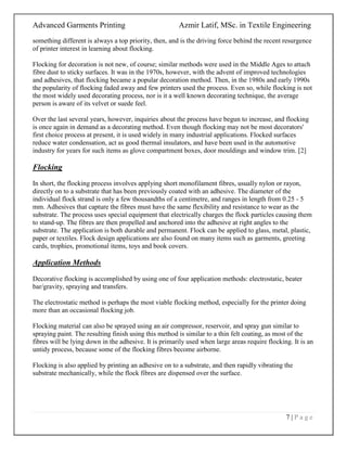 Advanced Garments Printing Azmir Latif, MSc. in Textile Engineering
7 | P a g e
something different is always a top priority, then, and is the driving force behind the recent resurgence
of printer interest in learning about flocking.
Flocking for decoration is not new, of course; similar methods were used in the Middle Ages to attach
fibre dust to sticky surfaces. It was in the 1970s, however, with the advent of improved technologies
and adhesives, that flocking became a popular decoration method. Then, in the 1980s and early 1990s
the popularity of flocking faded away and few printers used the process. Even so, while flocking is not
the most widely used decorating process, nor is it a well known decorating technique, the average
person is aware of its velvet or suede feel.
Over the last several years, however, inquiries about the process have begun to increase, and flocking
is once again in demand as a decorating method. Even though flocking may not be most decorators'
first choice process at present, it is used widely in many industrial applications. Flocked surfaces
reduce water condensation, act as good thermal insulators, and have been used in the automotive
industry for years for such items as glove compartment boxes, door mouldings and window trim. [2]
Flocking
In short, the flocking process involves applying short monofilament fibres, usually nylon or rayon,
directly on to a substrate that has been previously coated with an adhesive. The diameter of the
individual flock strand is only a few thousandths of a centimetre, and ranges in length from 0.25 - 5
mm. Adhesives that capture the fibres must have the same flexibility and resistance to wear as the
substrate. The process uses special equipment that electrically charges the flock particles causing them
to stand-up. The fibres are then propelled and anchored into the adhesive at right angles to the
substrate. The application is both durable and permanent. Flock can be applied to glass, metal, plastic,
paper or textiles. Flock design applications are also found on many items such as garments, greeting
cards, trophies, promotional items, toys and book covers.
Application Methods
Decorative flocking is accomplished by using one of four application methods: electrostatic, beater
bar/gravity, spraying and transfers.
The electrostatic method is perhaps the most viable flocking method, especially for the printer doing
more than an occasional flocking job.
Flocking material can also be sprayed using an air compressor, reservoir, and spray gun similar to
spraying paint. The resulting finish using this method is similar to a thin felt coating, as most of the
fibres will be lying down in the adhesive. It is primarily used when large areas require flocking. It is an
untidy process, because some of the flocking fibres become airborne.
Flocking is also applied by printing an adhesive on to a substrate, and then rapidly vibrating the
substrate mechanically, while the flock fibres are dispensed over the surface.
 