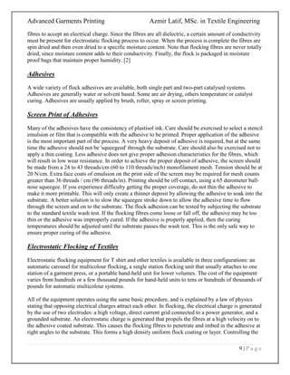 Advanced Garments Printing Azmir Latif, MSc. in Textile Engineering
9 | P a g e
fibres to accept an electrical charge. Since the fibres are all dielectric, a certain amount of conductivity
must be present for electrostatic flocking process to occur. When the process is complete the fibres are
spin dried and then oven dried to a specific moisture content. Note that flocking fibres are never totally
dried, since moisture content adds to their conductivity. Finally, the flock is packaged in moisture
proof bags that maintain proper humidity. [2]
Adhesives
A wide variety of flock adhesives are available, both single part and two-part catalysed systems.
Adhesives are generally water or solvent based. Some are air drying, others temperature or catalyst
curing. Adhesives are usually applied by brush, roller, spray or screen printing.
Screen Print of Adhesives
Many of the adhesives have the consistency of plastisol ink. Care should be exercised to select a stencil
emulsion or film that is compatible with the adhesive to be printed. Proper application of the adhesive
is the most important part of the process. A very heavy deposit of adhesive is required, but at the same
time the adhesive should not be 'squeegeed' through the substrate. Care should also be exercised not to
apply a thin coating. Less adhesive does not give proper adhesion characteristics for the fibres, which
will result in low wear resistance. In order to achieve the proper deposit of adhesive, the screen should
be made from a 24 to 43 threads/cm (60 to 110 threads/inch) monofilament mesh. Tension should be at
20 N/cm. Extra face coats of emulsion on the print side of the screen may be required for mesh counts
greater than 36 threads / cm (96 threads/in). Printing should be off-contact, using a 65 durometer ball-
nose squeegee. If you experience difficulty getting the proper coverage, do not thin the adhesive to
make it more printable. This will only create a thinner deposit by allowing the adhesive to soak into the
substrate. A better solution is to slow the squeegee stroke down to allow the adhesive time to flow
through the screen and on to the substrate. The flock adhesion can be tested by subjecting the substrate
to the standard textile wash test. If the flocking fibres come loose or fall off, the adhesive may be too
thin or the adhesive was improperly cured. If the adhesive is properly applied, then the curing
temperatures should be adjusted until the substrate passes the wash test. This is the only safe way to
ensure proper curing of the adhesive.
Electrostatic Flocking of Textiles
Electrostatic flocking equipment for T shirt and other textiles is available in three configurations: an
automatic carousel for multicolour flocking, a single station flocking unit that usually attaches to one
station of a garment press, or a portable hand-held unit for lower volumes. The cost of the equipment
varies from hundreds or a few thousand pounds for hand-held units to tens or hundreds of thousands of
pounds for automatic multicolour systems.
All of the equipment operates using the same basic procedure, and is explained by a law of physics
stating that opposing electrical charges attract each other. In flocking, the electrical charge is generated
by the use of two electrodes: a high voltage, direct current grid connected to a power generator, and a
grounded substrate. An electrostatic charge is generated that propels the fibres at a high velocity on to
the adhesive coated substrate. This causes the flocking fibres to penetrate and imbed in the adhesive at
right angles to the substrate. This forms a high density uniform flock coating or layer. Controlling the
 