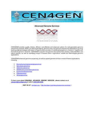 Advanced Genome Services
CEN4GEN® provides quality, diverse, efficient, cost-effective and advanced options for next generation genome
sequencing services (NGS), as well as genotyping, genome array, and genome sequencing applications by using
leading-edge technologies with a team of experienced scientists in multidisciplinarygenomic research. Together with
biomedical genomic research, CEN4GEN® supports new genome discoveries from existing, newly identified, and
extinct species, as well as identifying unique or disease traits in agricultural, wildlife and veterinary/pet genomic
applications.
CEN4GEN® advanced genome sequencing,as well as applied genome services consistofdiverse applications,
including:
 Biomedical and epidemiologygenomics
 Agriculture genomics
 Veterinary genomics
 Wildlife and conservation genomics
 Environmental genomics
 Paleogenomics
 Archeogenomics
To learn more about CEN4GEN® ADVANCED GENOME SERVICES, please contact us at
research@cen4gen.orgor call at 1-844-236-4436.
VISIT US AT: cen4gen.org ( http://cen4gen.org/index.php/genome-services/ )
 