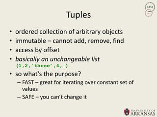 Tuples
•   ordered collection of arbitrary objects
•   immutable – cannot add, remove, find
•   access by offset
•   basically an unchangeable list
    (1,2,‟three‟,4,…)
• so what’s the purpose?
    – FAST – great for iterating over constant set of
      values
    – SAFE – you can’t change it
 