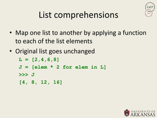 List comprehensions
• Map one list to another by applying a function
  to each of the list elements
• Original list goes unchanged
   L =   [2,4,6,8]
   J =   [elem * 2 for elem in L]
   >>>   J
   [4,   8, 12, 16]
 