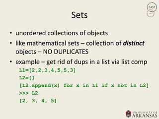 Sets
• unordered collections of objects
• like mathematical sets – collection of distinct
  objects – NO DUPLICATES
• example – get rid of dups in a list via list comp
   L1=[2,2,3,4,5,5,3]
   L2=[]
   [L2.append(x) for x in L1 if x not in L2]
   >>> L2
   [2, 3, 4, 5]
 