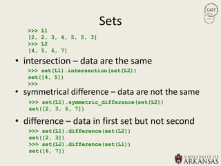 Sets
   >>>   L1
   [2,   2, 3, 4, 5, 5, 3]
   >>>   L2
   [4,   5, 6, 7]

• intersection – data are the same
   >>> set(L1).intersection(set(L2))
   set([4, 5])
   >>>
• symmetrical difference – data are not the same
   >>> set(L1).symmetric_difference(set(L2))
   set([2, 3, 6, 7])

• difference – data in first set but not second
   >>> set(L1).difference(set(L2))
   set([2, 3])
   >>> set(L2).difference(set(L1))
   set([6, 7])
 