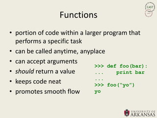 Functions
• portion of code within a larger program that
  performs a specific task
• can be called anytime, anyplace
• can accept arguments
                               >>> def foo(bar):
• should return a value        ...    print bar
                               ...
• keeps code neat              >>> foo(“yo”)
• promotes smooth flow         yo
 