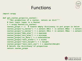 Functions
import arcpy

def get_raster_props(in_raster):
    """Get properties of a raster, return as dict"""
    # Cast input layer to a Raster
    r = arcpy.Raster(in_raster)
    raster_props = {} # Create empty dictionary to put props in below
    raster_props["x_center"] = r.extent.XMin + (r.extent.XMax - r.extent.
    raster_props["y_center"] = r.extent.YMin + (r.extent.YMax - r.extent.
    raster_props["max_elev"] = r.maximum
    raster_props["min_elev"] = r.minimum
    raster_props["no_data"] = r.noDataValue
    raster_props["terr_width"] = r.width
    raster_props["terr_height"] = r.height
    raster_props["terr_cell_res"] = r.meanCellHeight
    # Return the dictionary of properties
    return raster_props
 