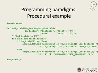Programming paradigms:
                Procedural example
import arcpy

def add_field(in_fc="Magic.gdb/Fields",
              in_fields=[("Distance", "Float", "0"),
                         ("Name",     "Text",   50)]):
    """Add fields to FC"""
    for in_field in in_fields:
        if in_field[1] == 'Text':
            arcpy.AddField_management(in_fc,in_field[0],in_field[1],"#
                        "#",in_field[2],"#","NULLABLE","NON_REQUIRED",
        else:
            arcpy.AddField_management(in_fc,in_field[0],in_field[1],"#
                        "#","#","#","NULLABLE","NON_REQUIRED","#")

add_field()
 