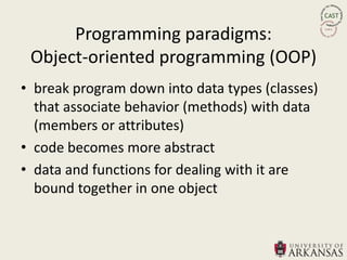 Programming paradigms:
 Object-oriented programming (OOP)
• break program down into data types (classes)
  that associate behavior (methods) with data
  (members or attributes)
• code becomes more abstract
• data and functions for dealing with it are
  bound together in one object
 