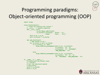 Programming paradigms:
Object-oriented programming (OOP)
      import arcpy

      class Fields(object):
          """Class for working with fields"""
          # __init__ --> method signature
          def __init__(self,
                       in_fc="Magic.gdb/Fields",
                       in_fields=[("Distance", "Float", "0"),
                                  ("Name",     "Text",   50)]):
              self.in_fc = in_fc
              self.in_fields = in_fields

         def add_field(self):
             """Add fields to FC"""
             for in_field in self.in_fields:
                 if in_field[1] == "Text":
                     arcpy.AddField_management(self.in_fc, in_field[0],
                                               in_field[1], "#", "#",
                                               in_field[2], "#", "NULLABLE",
                                               "NON_REQUIRED", "#")
                 else:
                     arcpy.AddField_management(self.in_fc, in_field[0],
                                               in_field[1], "#", "#", "#",
                                               "#", "NULLABLE", "NON_REQUIRED", "#")

      if __name__ == "__main__":
          # Instantiate the Fields class
          f = Fields()
          # Call the add_field method
          f.add_field()
          print f.in_fields
          print f.in_fc
 