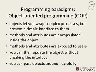 Programming paradigms:
 Object-oriented programming (OOP)
• objects let you wrap complex processes, but
  present a simple interface to them
• methods and attributes are encapsulated
  inside the object
• methods and attributes are exposed to users
• you can then update the object without
  breaking the interface
• you can pass objects around - carefully
 