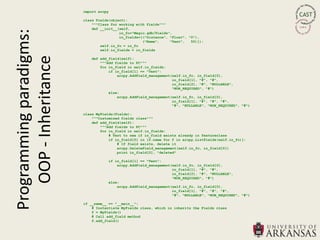 import arcpy

                         class Fields(object):
                             """Class for working with fields"""
Programming paradigms:       def __init__(self,
                                          in_fc="Magic.gdb/Fields",
                                          in_fields=[("Distance", "Float", "0"),
                                                     ("Name",     "Text",   50)]):
                                 self.in_fc = in_fc
   OOP - Inheritance             self.in_fields = in_fields

                            def add_field(self):
                                """Add fields to FC"""
                                for in_field in self.in_fields:
                                    if in_field[1] == "Text":
                                        arcpy.AddField_management(self.in_fc, in_field[0],
                                                                  in_field[1], "#", "#",
                                                                  in_field[2], "#", "NULLABLE",
                                                                  "NON_REQUIRED", "#")
                                    else:
                                        arcpy.AddField_management(self.in_fc, in_field[0],
                                                                  in_field[1], "#", "#", "#",
                                                                  "#", "NULLABLE", "NON_REQUIRED", "#")

                         class MyFields(Fields):
                             """Customized fields class"""
                             def add_field(self):
                                 """Add fields to FC"""
                                 for in_field in self.in_fields:
                                     # Test to see if in_field exists already in featureclass
                                     if in_field[0] in [f.name for f in arcpy.ListFields(self.in_fc)]:
                                         # If field exists, delete it
                                         arcpy.DeleteField_management(self.in_fc, in_field[0])
                                         print in_field[0], "deleted"

                                    if in_field[1] == "Text":
                                        arcpy.AddField_management(self.in_fc, in_field[0],
                                                                  in_field[1], "#", "#",
                                                                  in_field[2], "#", "NULLABLE",
                                                                  "NON_REQUIRED", "#")
                                    else:
                                        arcpy.AddField_management(self.in_fc, in_field[0],
                                                                  in_field[1], "#", "#", "#",
                                                                  "#", "NULLABLE", "NON_REQUIRED", "#")

                         if __name__ == "__main__":
                             # Instantiate MyFields class, which in inherits the Fields class
                             f = MyFields()
                             # Call add_field method
                             f.add_field()
 