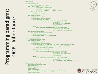 import arcpy

                         class Fields(object):
                             """Class for working with fields"""
                             def __init__(self,
                                          in_fc="Magic.gdb/Fields",
Programming paradigms:                    in_fields=[("Distance", "Float", "0"),
                                                     ("Name",     "Text",   50)]):
                                 self.in_fc = in_fc
                                 self.in_fields = in_fields

                            def add_field(self):
                                """Add fields to FC"""
   OOP - Inheritance
                                for in_field in self.in_fields:
                                    if in_field[1] == "Text":
                                        arcpy.AddField_management(self.in_fc, in_field[0],
                                                                  in_field[1], "#", "#",
                                                                  in_field[2], "#", "NULLABLE",
                                                                  "NON_REQUIRED", "#")
                                    else:
                                        arcpy.AddField_management(self.in_fc, in_field[0],
                                                                  in_field[1], "#", "#", "#",
                                                                  "#", "NULLABLE", "NON_REQUIRED", "#")
                            def get_field_props(self):
                                desc = arcpy.Describe(self.in_fc)
                                for field in desc.fields:
                                    print field.name, "-->", field.type

                         class MyFields(Fields):
                             """Customized fields class"""
                             def add_field(self):
                                 """Add fields to FC"""
                                 for in_field in self.in_fields:
                                     if in_field[0] in [f.name for f in arcpy.ListFields(self.in_fc)]:
                                         arcpy.DeleteField_management(self.in_fc, in_field[0])
                                         print in_field[0], "deleted"

                                    if in_field[1] == "Text":
                                        arcpy.AddField_management(self.in_fc, in_field[0],
                                                                  in_field[1], "#", "#",
                                                                  in_field[2], "#", "NULLABLE",
                                                                  "NON_REQUIRED", "#")
                                    else:
                                        arcpy.AddField_management(self.in_fc, in_field[0],
                                                                  in_field[1], "#", "#", "#",
                                                                  "#", "NULLABLE", "NON_REQUIRED", "#")

                         if __name__ == "__main__":
                             # Instantiate MyFields class
                             f = MyFields()
                             # Call add_field method
                             f.add_field()
                             print f.in_fields
                             # See, we really do inherit everything from the Fields class
                             f.get_field_props()
 