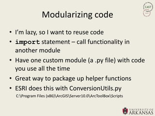 Modularizing code
• I’m lazy, so I want to reuse code
• import statement – call functionality in
  another module
• Have one custom module (a .py file) with code
  you use all the time
• Great way to package up helper functions
• ESRI does this with ConversionUtils.py
  C:Program Files (x86)ArcGISServer10.0ArcToolBoxScripts
 