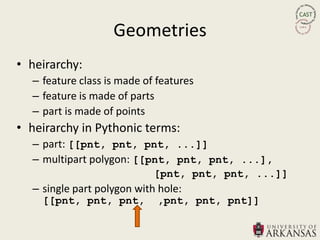 Geometries
• heirarchy:
  – feature class is made of features
  – feature is made of parts
  – part is made of points
• heirarchy in Pythonic terms:
  – part: [[pnt, pnt, pnt, ...]]
  – multipart polygon: [[pnt, pnt, pnt, ...],
                            [pnt, pnt, pnt, ...]]
  – single part polygon with hole:
    [[pnt, pnt, pnt,         ,pnt, pnt, pnt]]
 