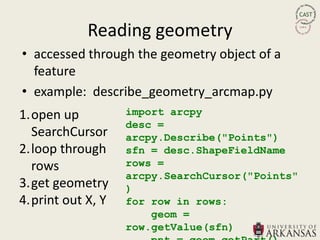 Reading geometry
• accessed through the geometry object of a
  feature
• example: describe_geometry_arcmap.py
1.open up          import arcpy
                   desc =
  SearchCursor     arcpy.Describe("Points")
2.loop through     sfn = desc.ShapeFieldName
  rows             rows =
                   arcpy.SearchCursor("Points"
3.get geometry     )
4.print out X, Y   for row in rows:
                       geom =
                   row.getValue(sfn)
 