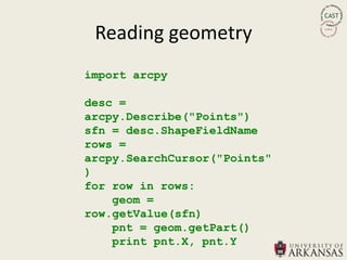 Reading geometry
import arcpy

desc =
arcpy.Describe("Points")
sfn = desc.ShapeFieldName
rows =
arcpy.SearchCursor("Points"
)
for row in rows:
    geom =
row.getValue(sfn)
    pnt = geom.getPart()
    print pnt.X, pnt.Y
 