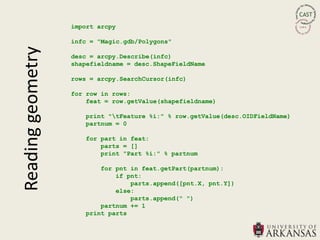 import arcpy

                   infc = "Magic.gdb/Polygons"
Reading geometry
                   desc = arcpy.Describe(infc)
                   shapefieldname = desc.ShapeFieldName

                   rows = arcpy.SearchCursor(infc)

                   for row in rows:
                       feat = row.getValue(shapefieldname)

                      print "tFeature %i:" % row.getValue(desc.OIDFieldName)
                      partnum = 0

                      for part in feat:
                          parts = []
                          print "Part %i:" % partnum

                          for pnt in feat.getPart(partnum):
                              if pnt:
                                  parts.append([pnt.X, pnt.Y])
                              else:
                                  parts.append(" ")
                          partnum += 1
                      print parts
 