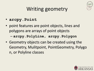 Writing geometry
• arcpy.Point
• point features are point objects, lines and
  polygons are arrays of point objects
  – arcpy.PolyLine, arcpy.Polygon
• Geometry objects can be created using the
  Geometry, Mulitpoint, PointGeometry, Polygo
  n, or Polyline classes
 