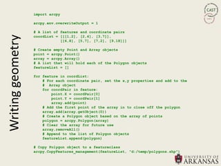 import arcpy

                   arcpy.env.overwriteOutput = 1

                   # A list of features and coordinate pairs
                   coordList = [[[1,2], [2,4], [3,7]],
Writing geometry
                               [[6,8], [5,7], [7,2], [9,18]]]

                   # Create empty Point and Array objects
                   point = arcpy.Point()
                   array = arcpy.Array()
                   # A list that will hold each of the Polygon objects
                   featureList = []

                   for feature in coordList:
                       # For each coordinate pair, set the x,y properties and add to the
                       # Array object
                       for coordPair in feature:
                           point.X = coordPair[0]
                           point.Y = coordPair[1]
                           array.add(point)
                       # Add the first point of the array in to close off the polygon
                       array.add(array.getObject(0))
                       # Create a Polygon object based on the array of points
                       polygon = arcpy.Polygon(array)
                       # Clear the array for future use
                       array.removeAll()
                       # Append to the list of Polygon objects
                       featureList.append(polygon)

                   # Copy Polygon object to a featureclass
                   arcpy.CopyFeatures_management(featureList, "d:/temp/polygons.shp")
 