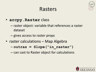 Rasters
• arcpy.Raster class
  – raster object: variable that references a raster
    dataset
  – gives access to raster props
• raster calculations – Map Algebra
  – outras = Slope(“in_raster”)
  – can cast to Raster object for calculations
 