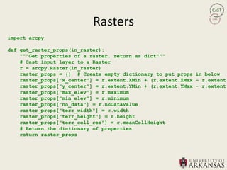 Rasters
import arcpy

def get_raster_props(in_raster):
    """Get properties of a raster, return as dict"""
    # Cast input layer to a Raster
    r = arcpy.Raster(in_raster)
    raster_props = {} # Create empty dictionary to put props in below
    raster_props["x_center"] = r.extent.XMin + (r.extent.XMax - r.extent.
    raster_props["y_center"] = r.extent.YMin + (r.extent.YMax - r.extent.
    raster_props["max_elev"] = r.maximum
    raster_props["min_elev"] = r.minimum
    raster_props["no_data"] = r.noDataValue
    raster_props["terr_width"] = r.width
    raster_props["terr_height"] = r.height
    raster_props["terr_cell_res"] = r.meanCellHeight
    # Return the dictionary of properties
    return raster_props
 