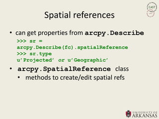 Spatial references
• can get properties from arcpy.Describe
  >>> sr =
  arcpy.Describe(fc).spatialReference
  >>> sr.type
  u‟Projected‟ or u‟Geographic‟
• arcpy.SpatialReference class
  • methods to create/edit spatial refs
 