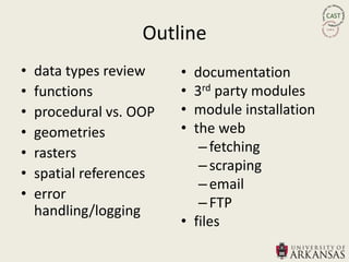 Outline
•   data types review    • documentation
•   functions            • 3rd party modules
•   procedural vs. OOP   • module installation
•   geometries           • the web
•   rasters                 – fetching
                            – scraping
•   spatial references
                            – email
•   error
                            – FTP
    handling/logging
                         • files
 