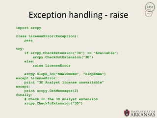 Exception handling - raise
import arcpy

class LicenseError(Exception):
    pass

try:
       if arcpy.CheckExtension("3D") == "Available":
           arcpy.CheckOutExtension("3D")
       else:
           raise LicenseError

    arcpy.Slope_3d("NWA10mNED", "SlopeNWA")
except LicenseError:
    print "3D Analyst license unavailable"
except:
    print arcpy.GetMessages(2)
finally:
    # Check in the 3D Analyst extension
    arcpy.CheckInExtension("3D")
 