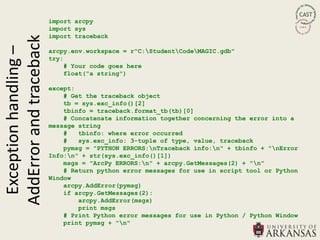 import arcpy
                         import sys
AddError and traceback   import traceback
 Exception handling –
                         arcpy.env.workspace = r"C:StudentCodeMAGIC.gdb"
                         try:
                             # Your code goes here
                             float("a string")

                         except:
                             # Get the traceback object
                             tb = sys.exc_info()[2]
                             tbinfo = traceback.format_tb(tb)[0]
                             # Concatenate information together concerning the error into a
                         message string
                             #   tbinfo: where error occurred
                             #   sys.exc_info: 3-tuple of type, value, traceback
                             pymsg = "PYTHON ERRORS:nTraceback info:n" + tbinfo + "nError
                         Info:n" + str(sys.exc_info()[1])
                             msgs = "ArcPy ERRORS:n" + arcpy.GetMessages(2) + "n"
                             # Return python error messages for use in script tool or Python
                         Window
                             arcpy.AddError(pymsg)
                             if arcpy.GetMessages(2):
                                 arcpy.AddError(msgs)
                                 print msgs
                             # Print Python error messages for use in Python / Python Window
                             print pymsg + "n"
 