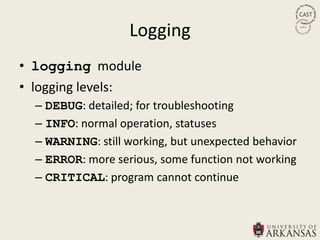 Logging
• logging module
• logging levels:
  – DEBUG: detailed; for troubleshooting
  – INFO: normal operation, statuses
  – WARNING: still working, but unexpected behavior
  – ERROR: more serious, some function not working
  – CRITICAL: program cannot continue
 