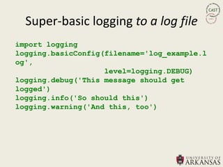 Super-basic logging to a log file
import logging
logging.basicConfig(filename='log_example.l
og',
                    level=logging.DEBUG)
logging.debug('This message should get
logged')
logging.info('So should this')
logging.warning('And this, too')
 