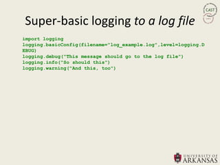 Super-basic logging to a log file
import logging
logging.basicConfig(filename="log_example.log",level=logging.D
EBUG)
logging.debug("This message should go to the log file")
logging.info("So should this")
logging.warning("And this, too")
 
